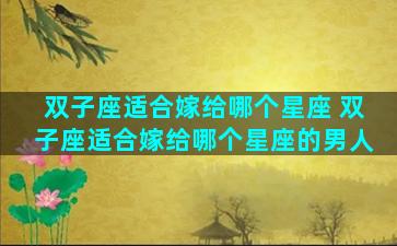 双子座适合嫁给哪个星座 双子座适合嫁给哪个星座的男人